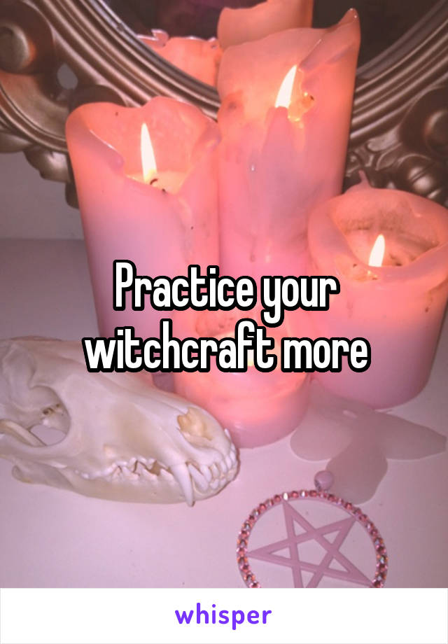 Practice your witchcraft more