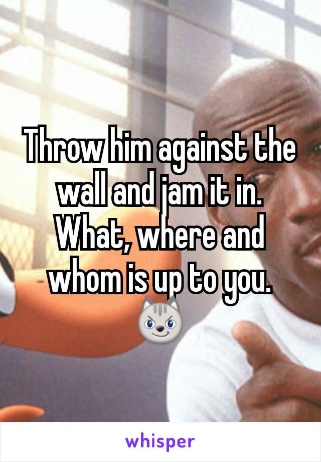 Throw him against the wall and jam it in.
What, where and whom is up to you. 😼
