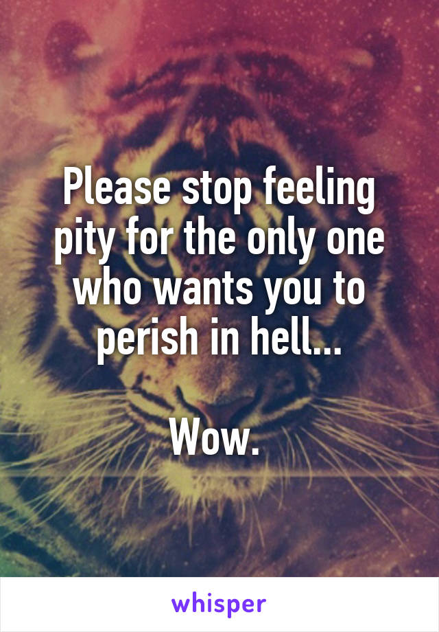 Please stop feeling pity for the only one who wants you to perish in hell...

Wow. 