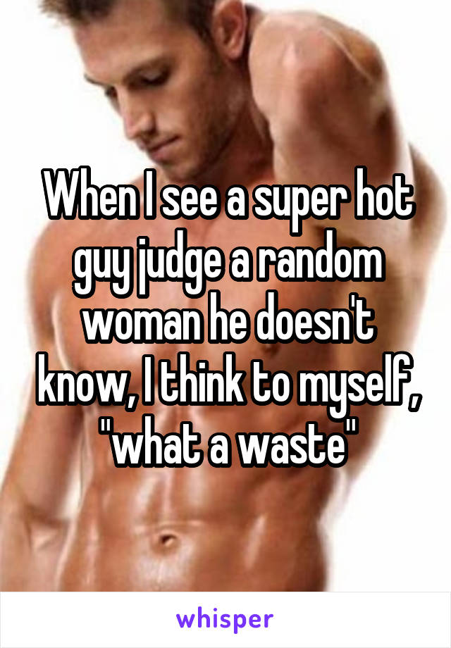 When I see a super hot guy judge a random woman he doesn't know, I think to myself, "what a waste"