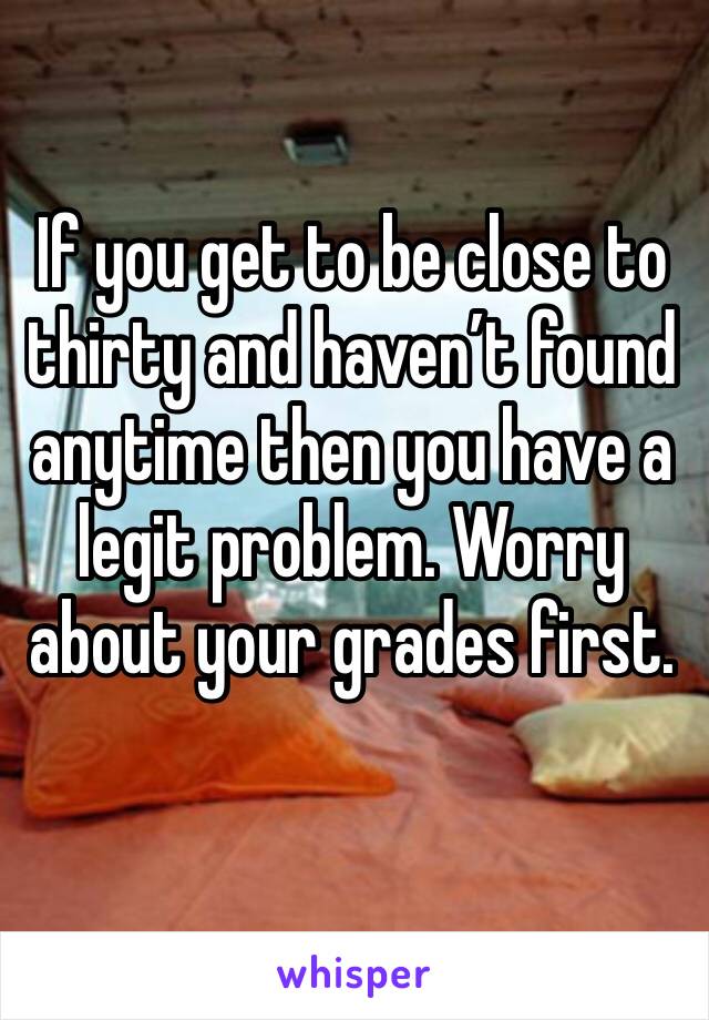 If you get to be close to thirty and haven’t found anytime then you have a legit problem. Worry about your grades first. 