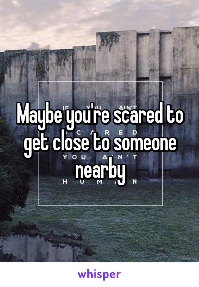 Maybe you're scared to get close to someone nearby