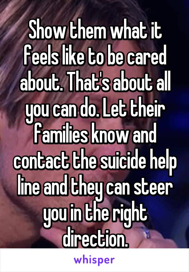 Show them what it feels like to be cared about. That's about all you can do. Let their families know and contact the suicide help line and they can steer you in the right direction.