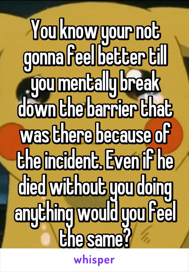 You know your not gonna feel better till you mentally break down the barrier that was there because of the incident. Even if he died without you doing anything would you feel the same?