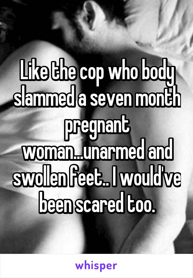 Like the cop who body slammed a seven month pregnant woman...unarmed and swollen feet.. I would've been scared too.