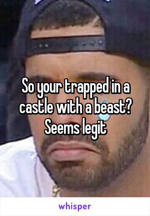 So your trapped in a castle with a beast? Seems legit