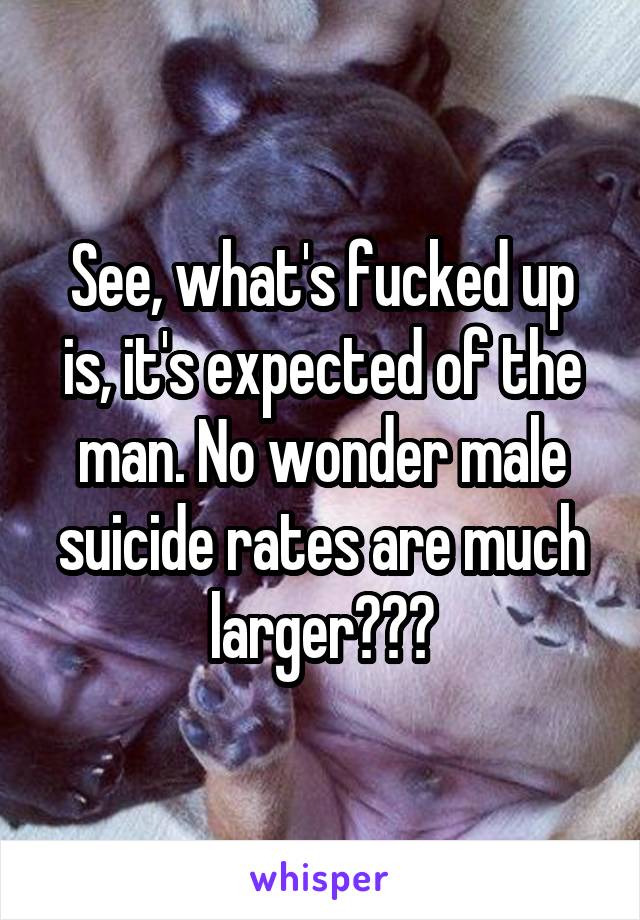 See, what's fucked up is, it's expected of the man. No wonder male suicide rates are much larger???