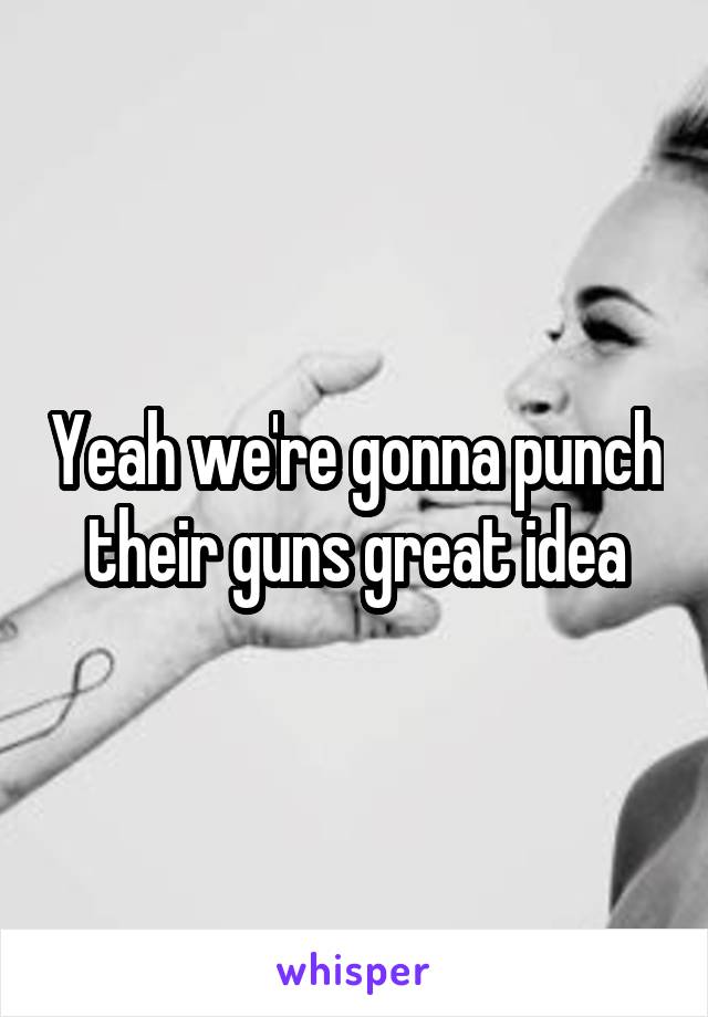 Yeah we're gonna punch their guns great idea