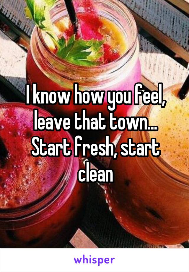 I know how you feel, leave that town... Start fresh, start clean
