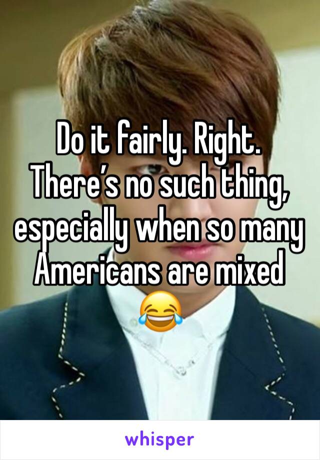 Do it fairly. Right. There’s no such thing, especially when so many Americans are mixed 😂