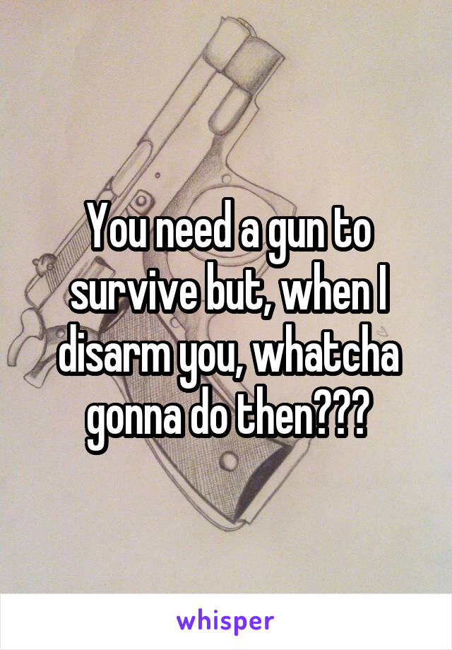 You need a gun to survive but, when I disarm you, whatcha gonna do then???