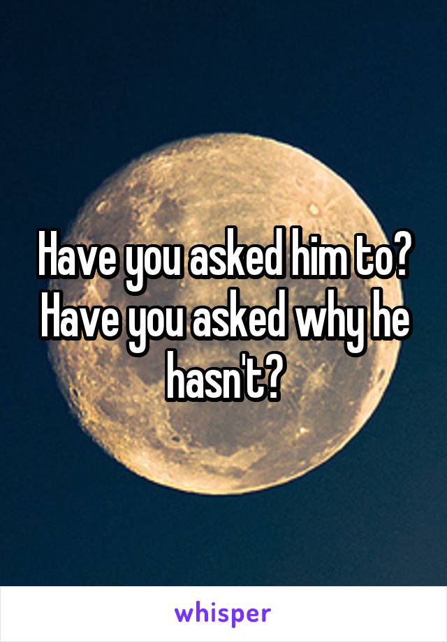 Have you asked him to? Have you asked why he hasn't?