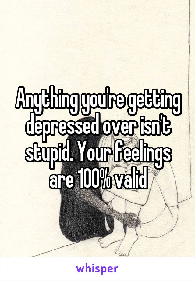 Anything you're getting depressed over isn't stupid. Your feelings are 100% valid