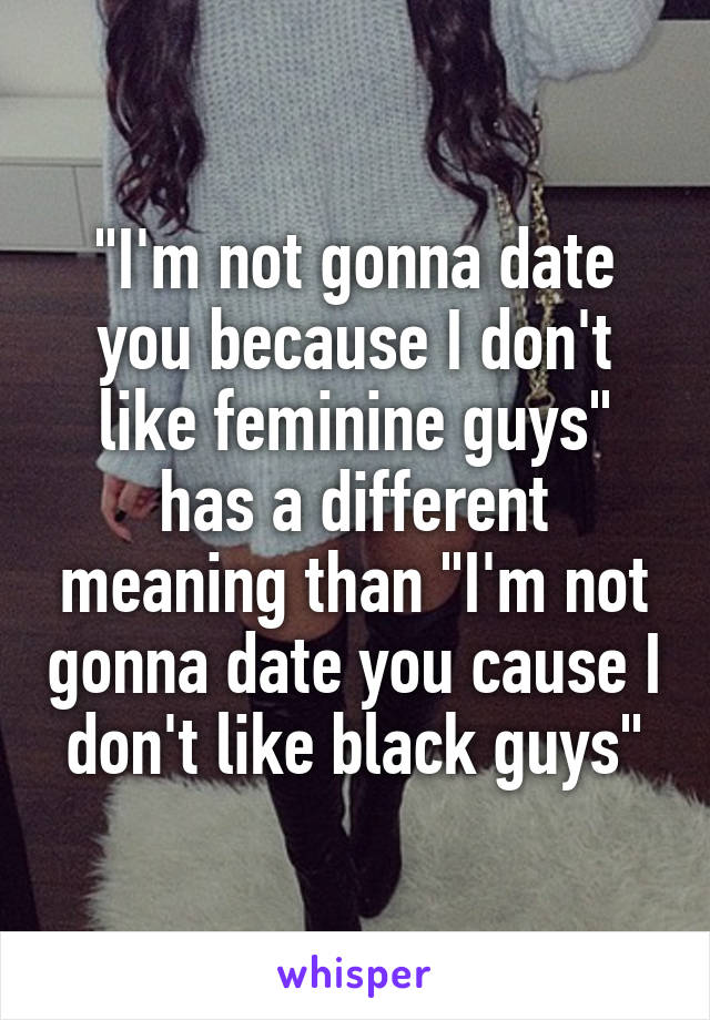 "I'm not gonna date you because I don't like feminine guys" has a different meaning than "I'm not gonna date you cause I don't like black guys"