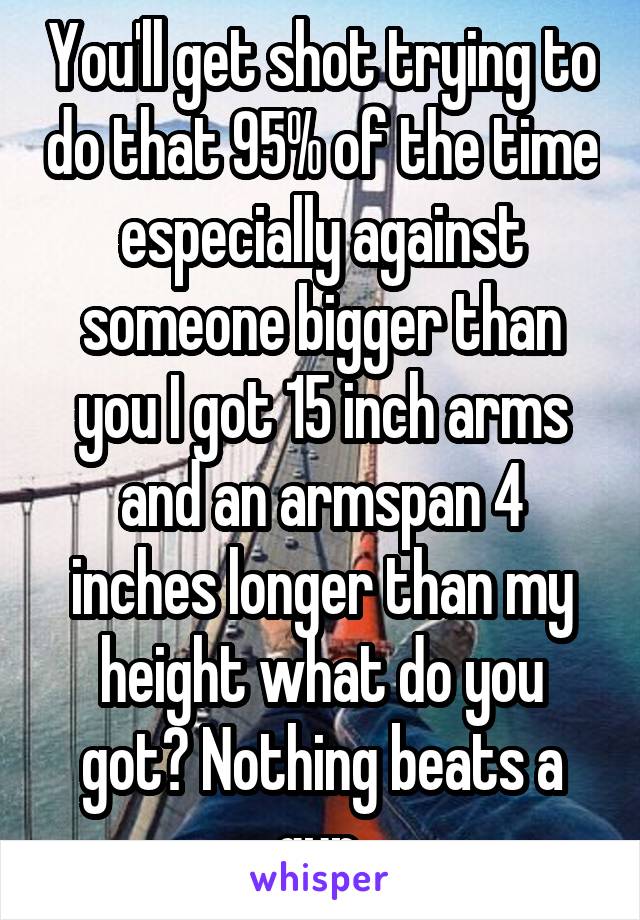 You'll get shot trying to do that 95% of the time especially against someone bigger than you I got 15 inch arms and an armspan 4 inches longer than my height what do you got? Nothing beats a gun.