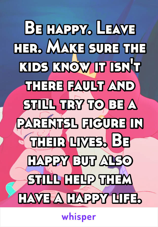 Be happy. Leave her. Make sure the kids know it isn't there fault and still try to be a parentsl figure in their lives. Be happy but also still help them have a happy life.