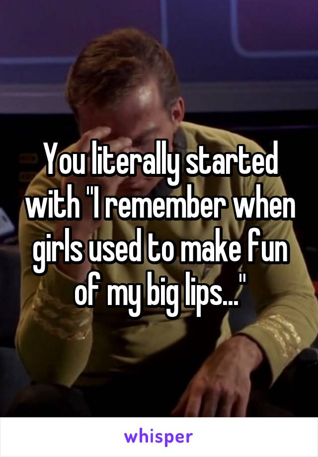 You literally started with "I remember when girls used to make fun of my big lips..."