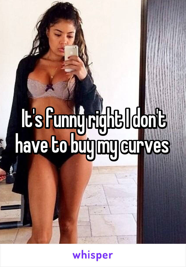 It's funny right I don't have to buy my curves 