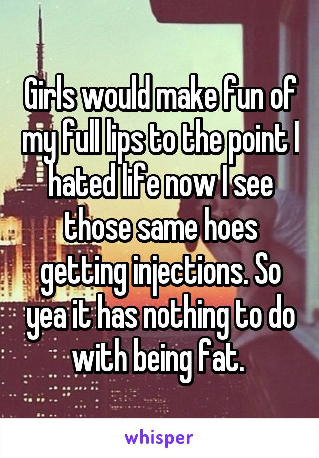 Girls would make fun of my full lips to the point I hated life now I see those same hoes getting injections. So yea it has nothing to do with being fat. 