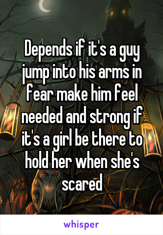 Depends if it's a guy jump into his arms in fear make him feel needed and strong if it's a girl be there to hold her when she's scared