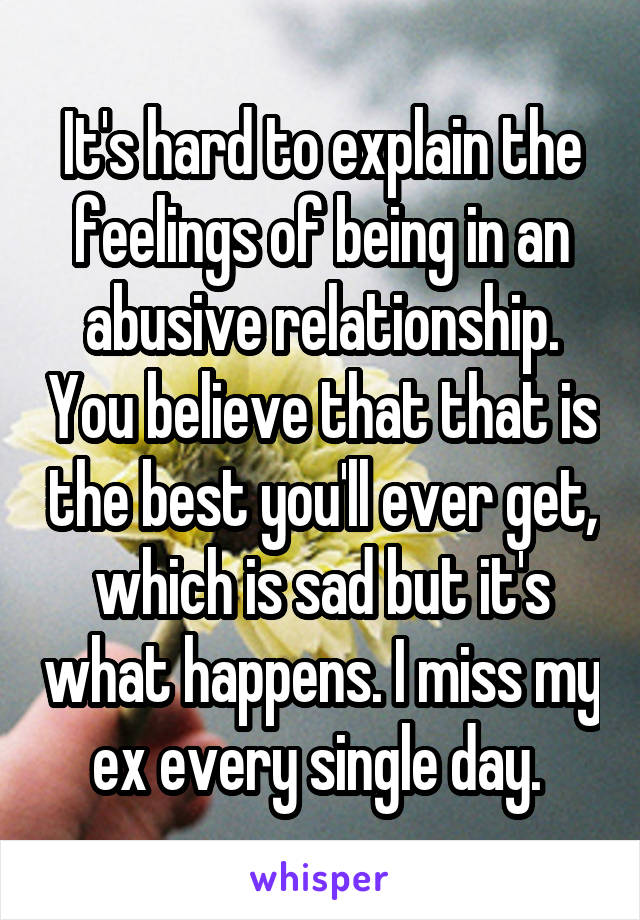 It's hard to explain the feelings of being in an abusive relationship. You believe that that is the best you'll ever get, which is sad but it's what happens. I miss my ex every single day. 