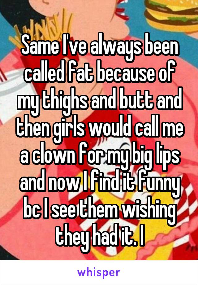 Same I've always been called fat because of my thighs and butt and then girls would call me a clown for my big lips and now I find it funny bc I see them wishing they had it. I