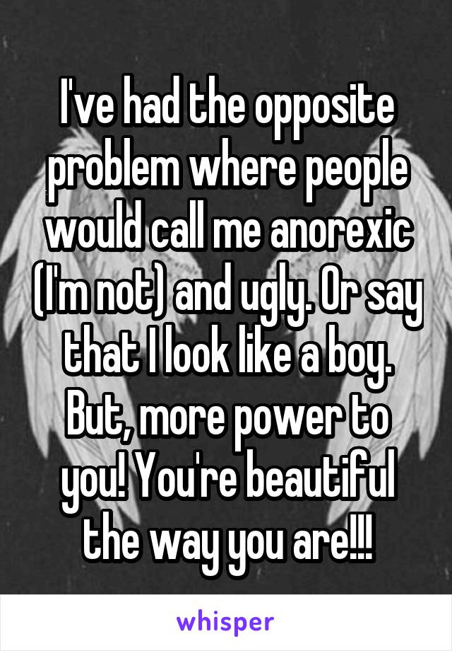 I've had the opposite problem where people would call me anorexic (I'm not) and ugly. Or say that I look like a boy. But, more power to you! You're beautiful the way you are!!!