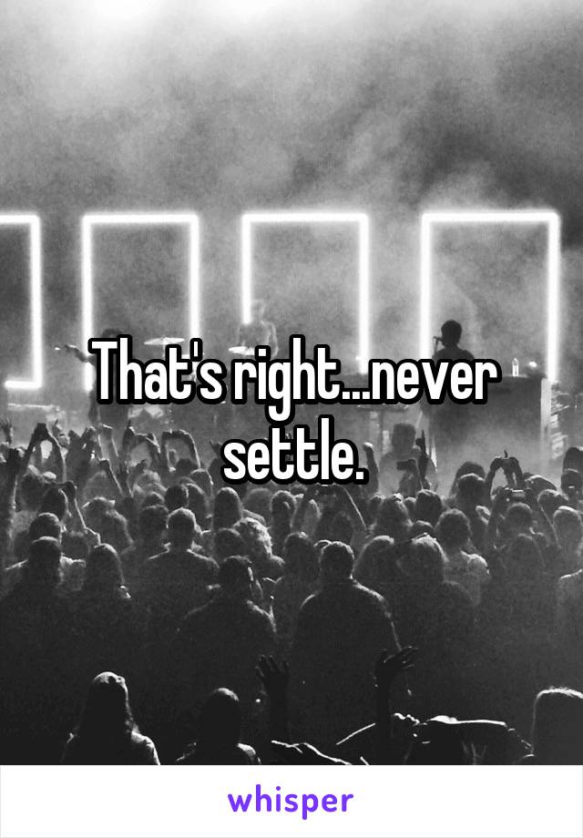 That's right...never settle.