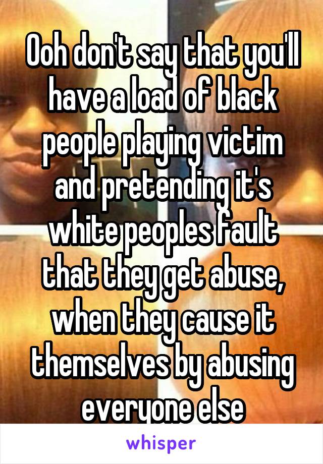 Ooh don't say that you'll have a load of black people playing victim and pretending it's white peoples fault that they get abuse, when they cause it themselves by abusing everyone else