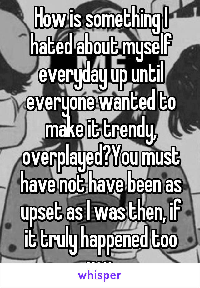 How is something I hated about myself everyday up until everyone wanted to make it trendy, overplayed?You must have not have been as upset as I was then, if it truly happened too you 