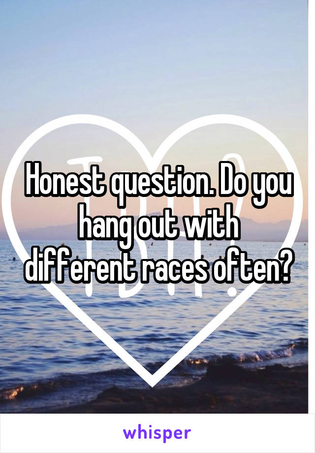 Honest question. Do you hang out with different races often?