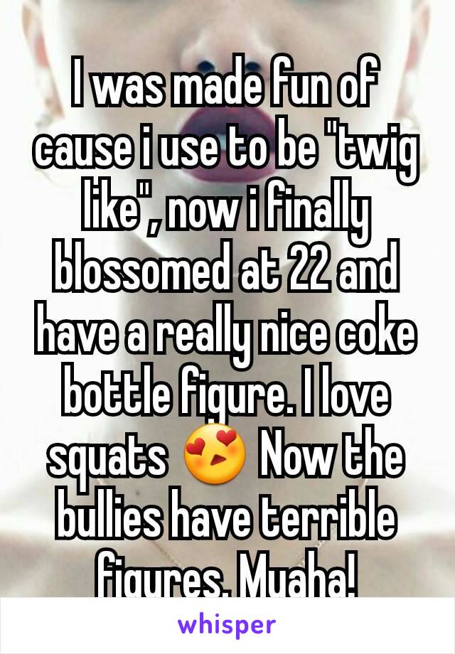 I was made fun of cause i use to be "twig like", now i finally blossomed at 22 and have a really nice coke bottle figure. I love squats 😍 Now the bullies have terrible figures. Muaha!