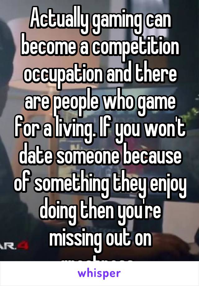 Actually gaming can become a competition occupation and there are people who game for a living. If you won't date someone because of something they enjoy doing then you're missing out on greatness. 
