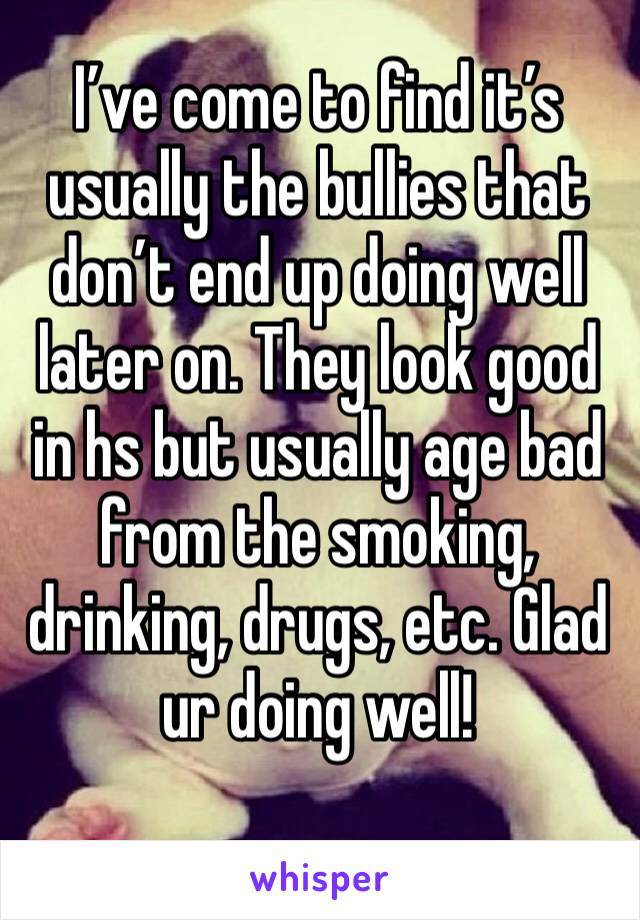 I’ve come to find it’s usually the bullies that don’t end up doing well later on. They look good in hs but usually age bad from the smoking, drinking, drugs, etc. Glad ur doing well!