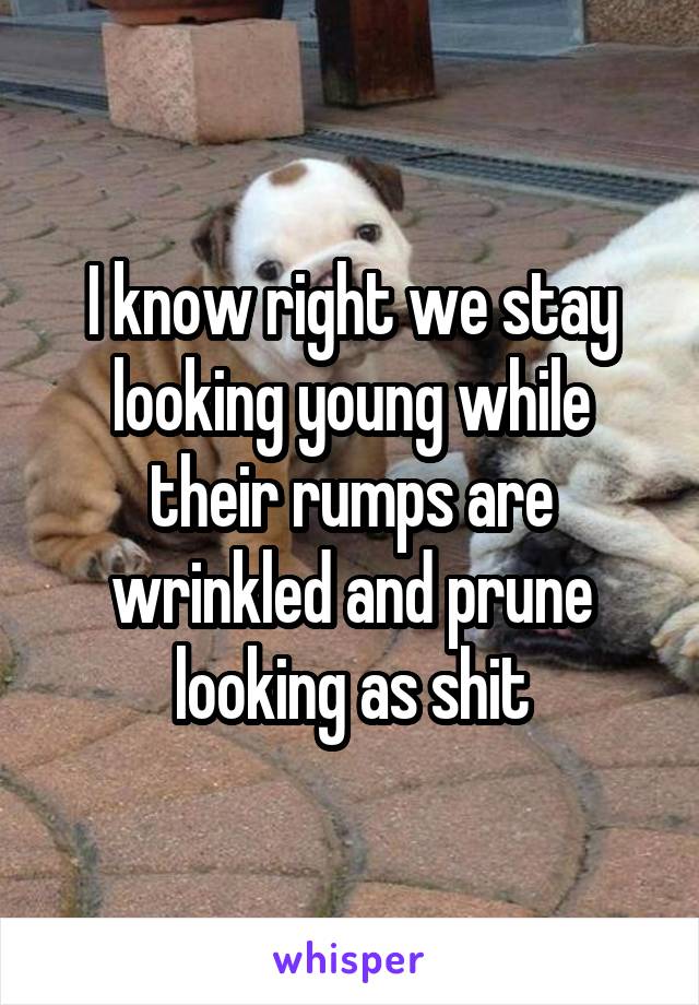 I know right we stay looking young while their rumps are wrinkled and prune looking as shit