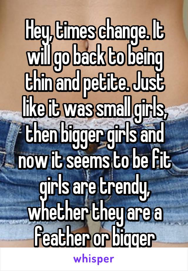 Hey, times change. It will go back to being thin and petite. Just like it was small girls, then bigger girls and now it seems to be fit girls are trendy, whether they are a feather or bigger