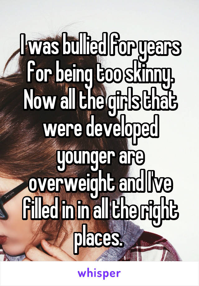 I was bullied for years for being too skinny. Now all the girls that were developed younger are overweight and I've filled in in all the right places. 