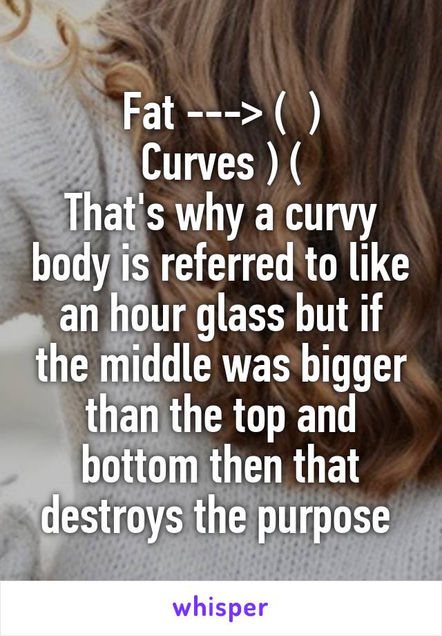 Fat ---> (  )
Curves ) (
That's why a curvy body is referred to like an hour glass but if the middle was bigger than the top and bottom then that destroys the purpose 