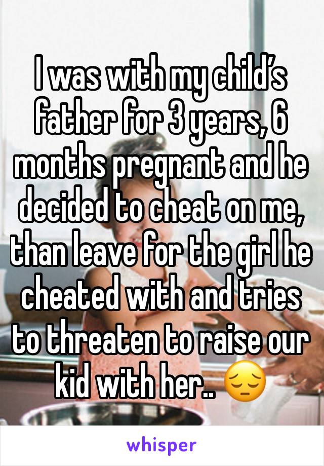 I was with my child’s father for 3 years, 6 months pregnant and he decided to cheat on me, than leave for the girl he cheated with and tries to threaten to raise our kid with her.. 😔