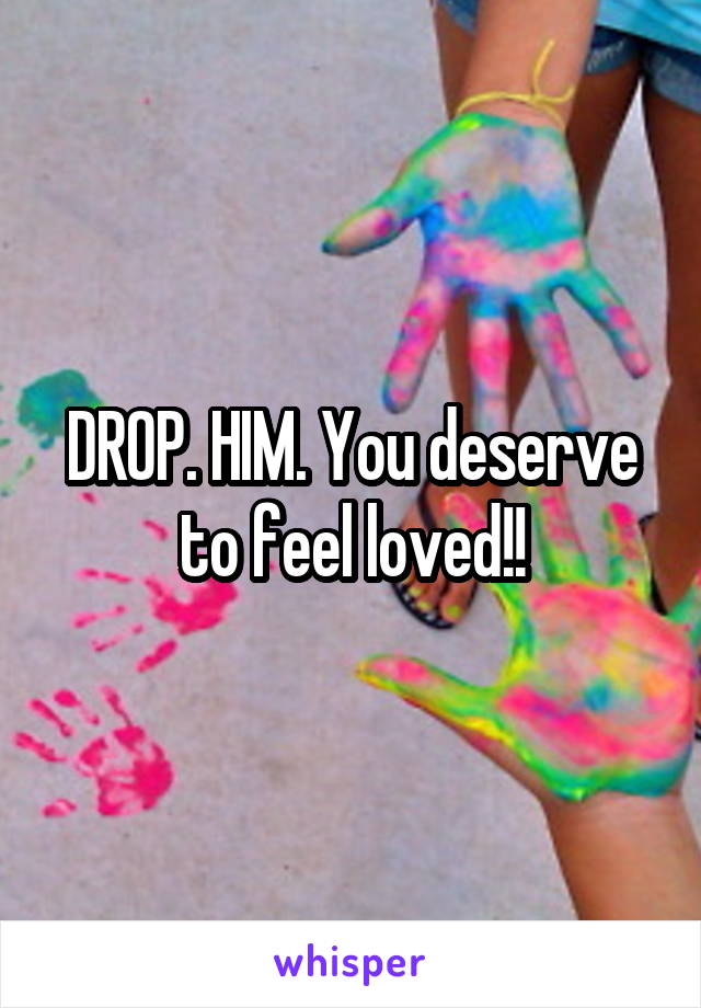 DROP. HIM. You deserve to feel loved!!