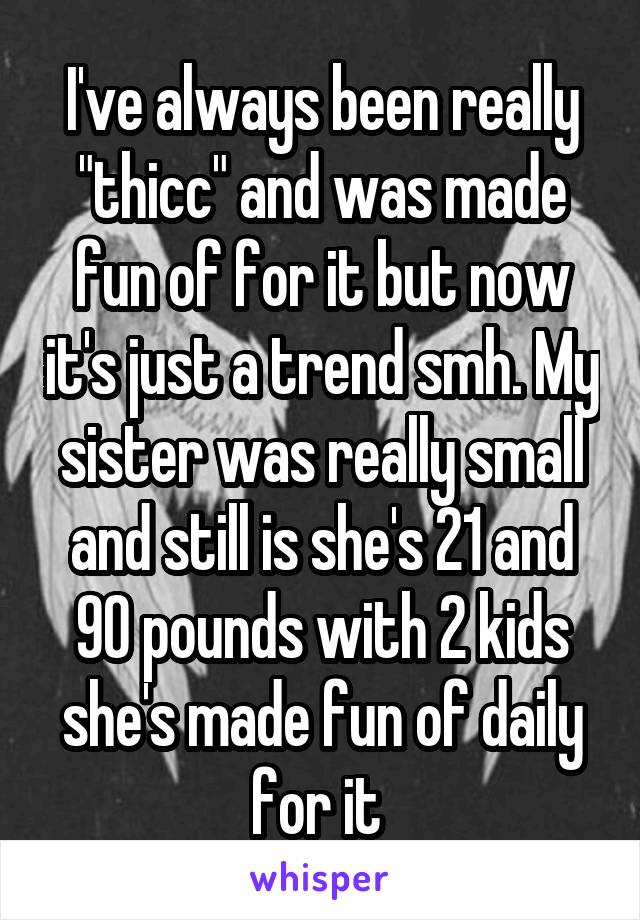 I've always been really "thicc" and was made fun of for it but now it's just a trend smh. My sister was really small and still is she's 21 and 90 pounds with 2 kids she's made fun of daily for it 