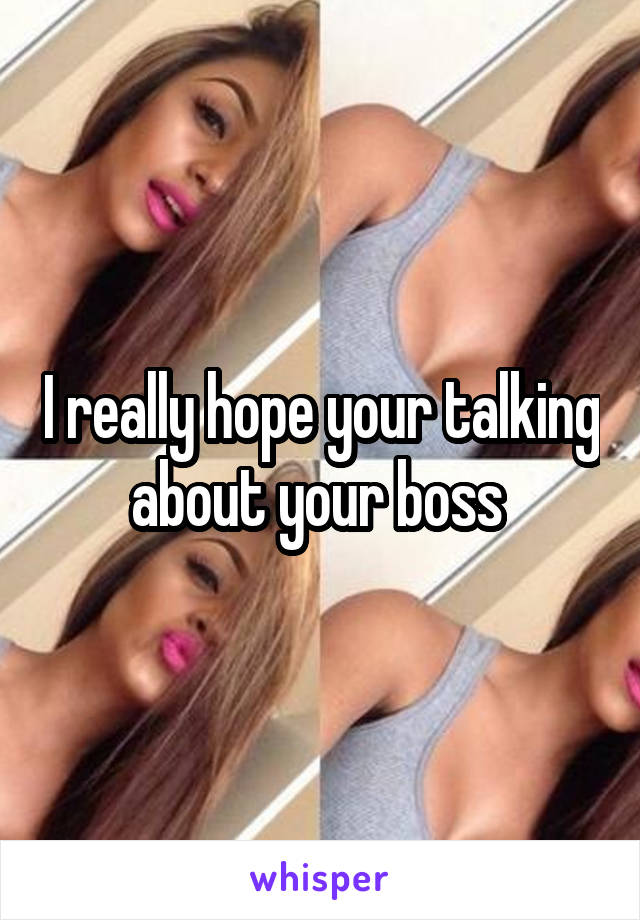I really hope your talking about your boss 