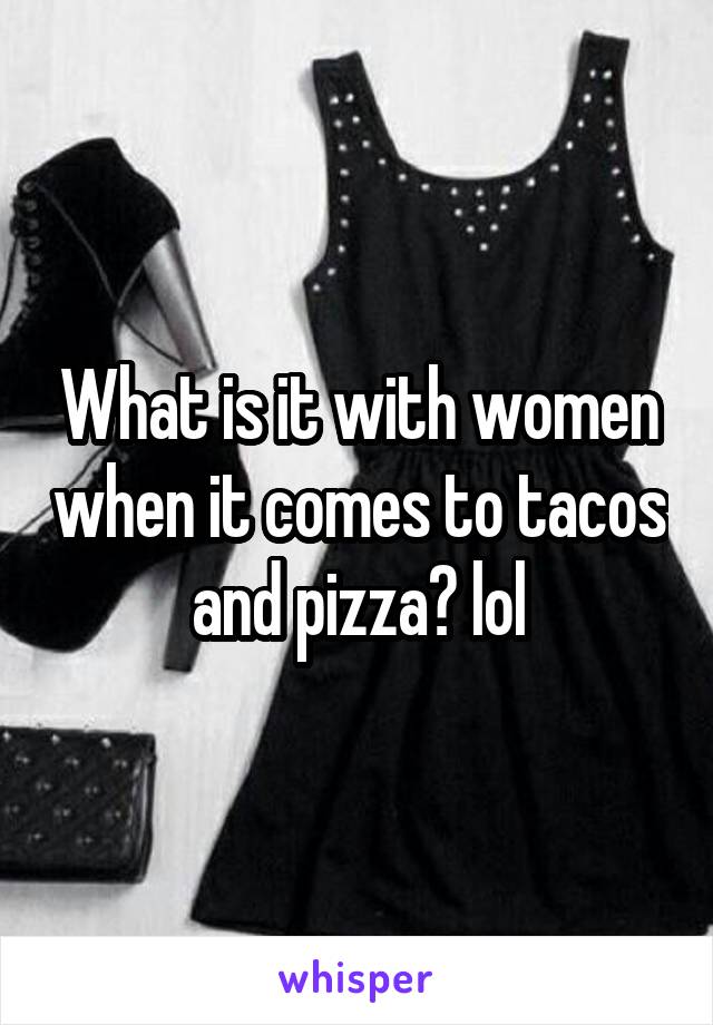 What is it with women when it comes to tacos and pizza? lol