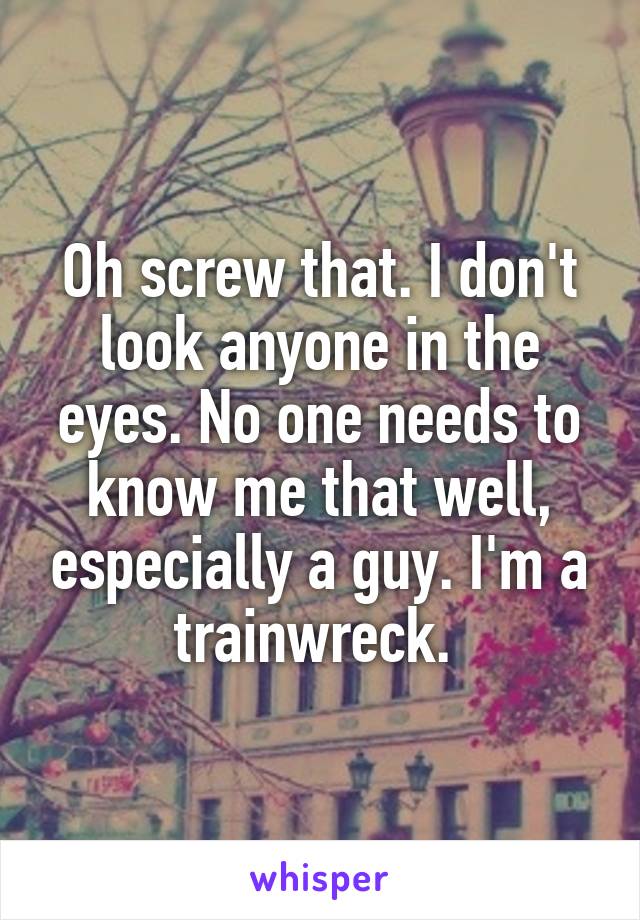 Oh screw that. I don't look anyone in the eyes. No one needs to know me that well, especially a guy. I'm a trainwreck. 