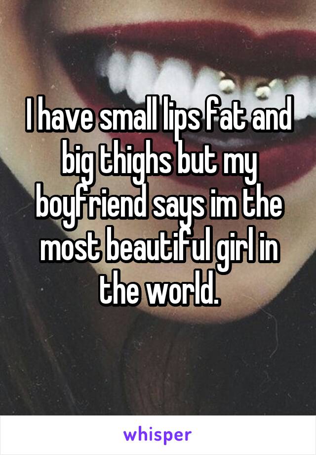 I have small lips fat and big thighs but my boyfriend says im the most beautiful girl in the world.

