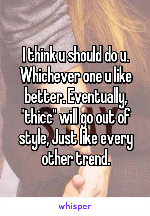 I think u should do u. Whichever one u like better. Eventually, "thicc" will go out of style, Just like every other trend.