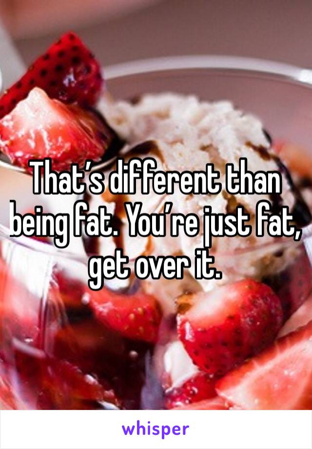 That’s different than being fat. You’re just fat, get over it. 