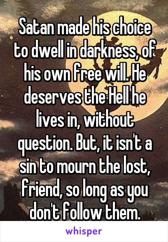 Satan made his choice to dwell in darkness, of his own free will. He deserves the Hell he lives in, without question. But, it isn't a sin to mourn the lost, friend, so long as you don't follow them.