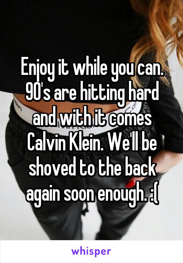 Enjoy it while you can. 90's are hitting hard and with it comes Calvin Klein. We'll be shoved to the back again soon enough. :(