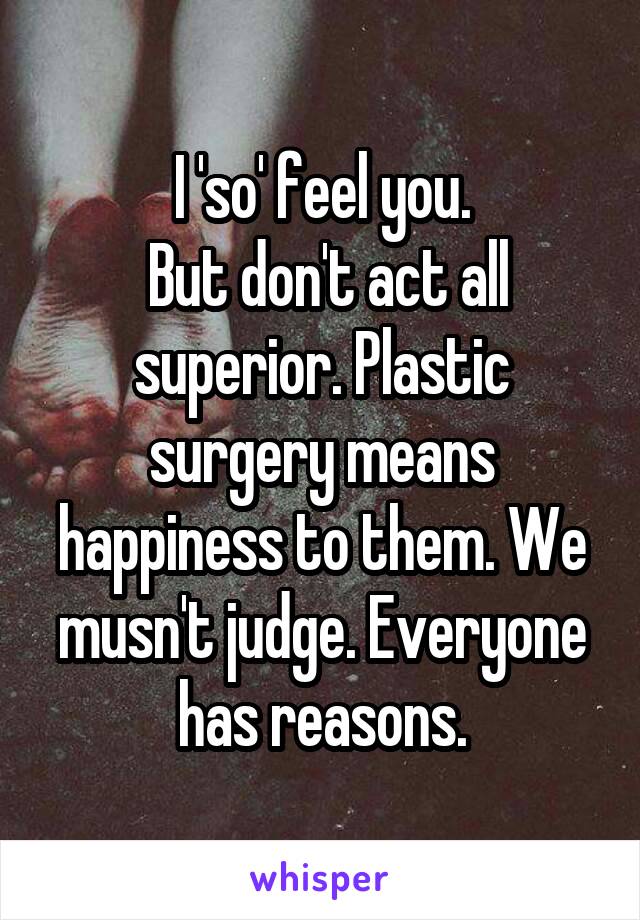 I 'so' feel you.
 But don't act all superior. Plastic surgery means happiness to them. We musn't judge. Everyone has reasons.